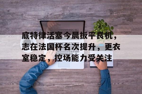 九游游戏中心-包含底特律活塞今晨扳平良机，志在法国杯名次提升，更衣室稳定，控场能力受关注的词条-九游游戏中心